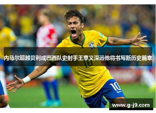 内马尔超越贝利成巴西队史射手王意义深远他将书写新历史篇章