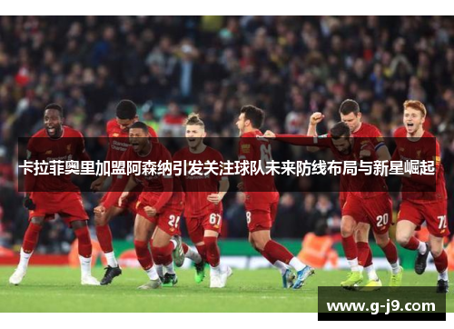 卡拉菲奥里加盟阿森纳引发关注球队未来防线布局与新星崛起