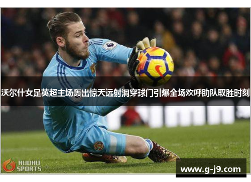 沃尔什女足英超主场轰出惊天远射洞穿球门引爆全场欢呼助队取胜时刻