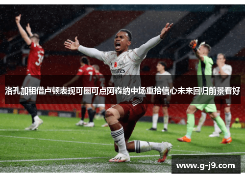 洛孔加租借卢顿表现可圈可点阿森纳中场重拾信心未来回归前景看好