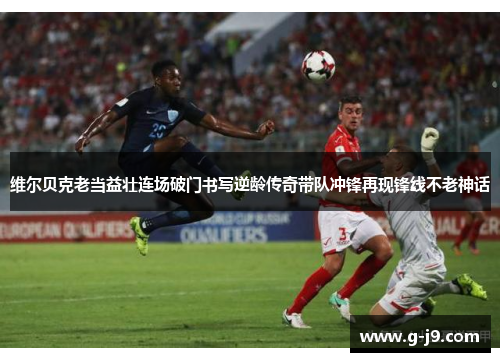 维尔贝克老当益壮连场破门书写逆龄传奇带队冲锋再现锋线不老神话 维尔贝克老当益壮连场破门书写逆龄传奇带队冲锋再现锋线不老神话