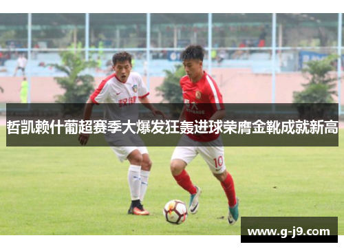 哲凯赖什葡超赛季大爆发狂轰进球荣膺金靴成就新高 哲凯赖什葡超赛季大爆发狂轰进球荣膺金靴成就新高
